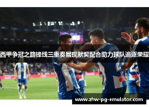 西甲争冠之路锋线三重奏展现默契配合助力球队追逐荣耀