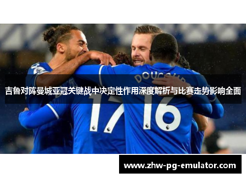 吉鲁对阵曼城亚冠关键战中决定性作用深度解析与比赛走势影响全面