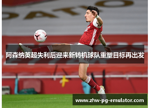 阿森纳英超失利后迎来新转机球队重塑目标再出发