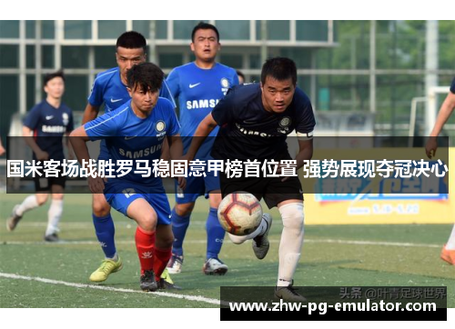国米客场战胜罗马稳固意甲榜首位置 强势展现夺冠决心