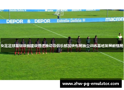 女足足球基础设施建设提速推动各俱乐部加快布局独立训练基地发展新格局