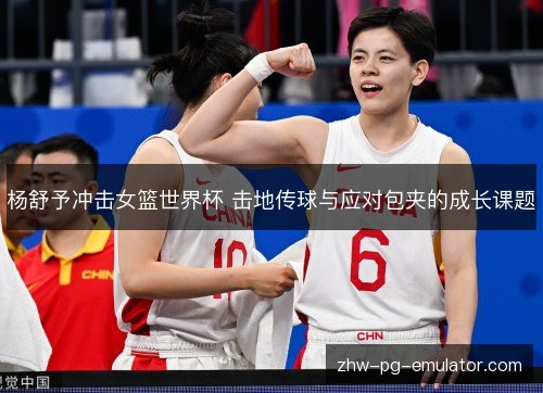 杨舒予冲击女篮世界杯 击地传球与应对包夹的成长课题