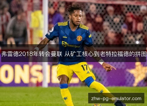 弗雷德2018年转会曼联 从矿工核心到老特拉福德的拼图